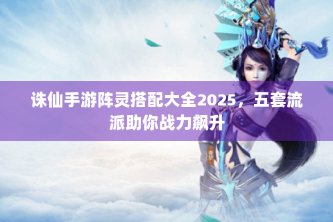 诛仙手游阵灵搭配大全2025，五套流派助你战力飙升