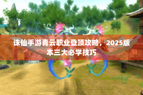 诛仙手游青云职业登顶攻略，2025版本三大必学技巧