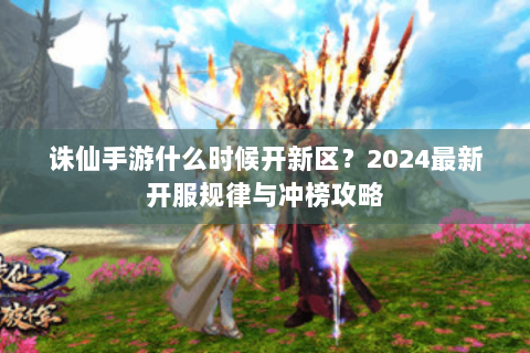 诛仙手游什么时候开新区？2024最新开服规律与冲榜攻略