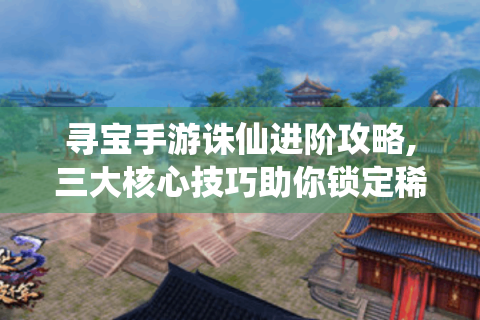 寻宝手游诛仙进阶攻略,三大核心技巧助你锁定稀有资源