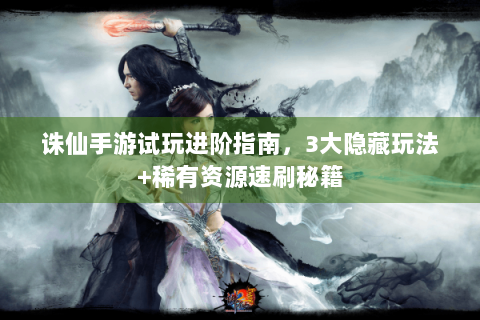 诛仙手游试玩进阶指南，3大隐藏玩法+稀有资源速刷秘籍