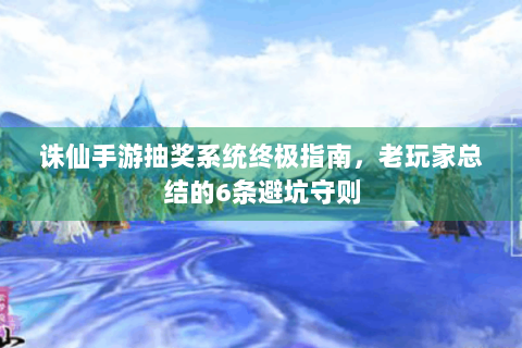 诛仙手游抽奖系统终极指南，老玩家总结的6条避坑守则