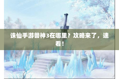 诛仙手游兽神3在哪里？攻略来了，速看！