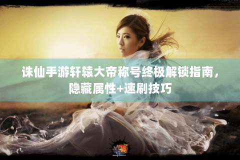 诛仙手游轩辕大帝称号终极解锁指南，隐藏属性+速刷技巧