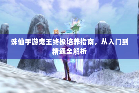 诛仙手游鬼王终极培养指南，从入门到精通全解析