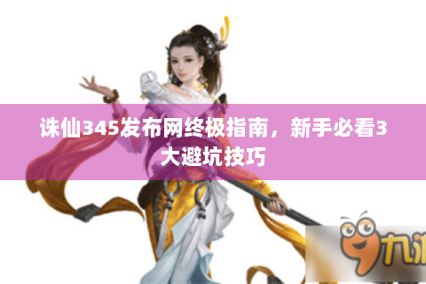 诛仙345发布网终极指南，新手必看3大避坑技巧