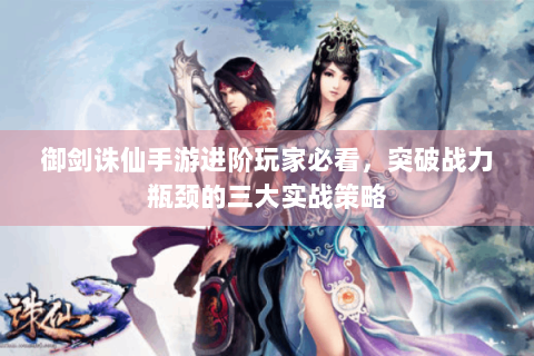 御剑诛仙手游进阶玩家必看，突破战力瓶颈的三大实战策略