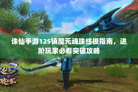 诛仙手游125镇魔元魂珠终极指南，进阶玩家必看突破攻略