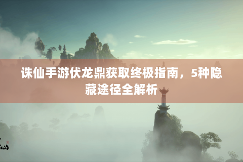 诛仙手游伏龙鼎获取终极指南，5种隐藏途径全解析