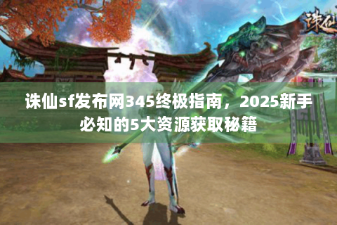 诛仙sf发布网345终极指南，2025新手必知的5大资源获取秘籍