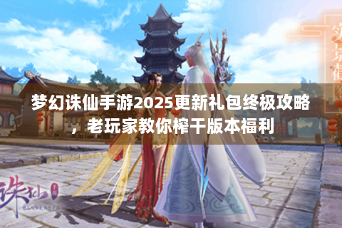梦幻诛仙手游2025更新礼包终极攻略，老玩家教你榨干版本福利