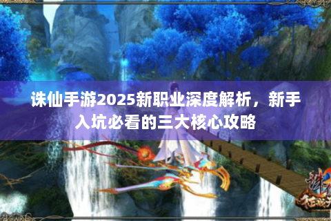诛仙手游2025新职业深度解析，新手入坑必看的三大核心攻略