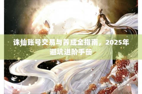 诛仙账号交易与养成全指南，2025年避坑进阶手册