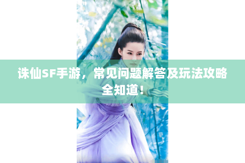 诛仙SF手游，常见问题解答及玩法攻略全知道！