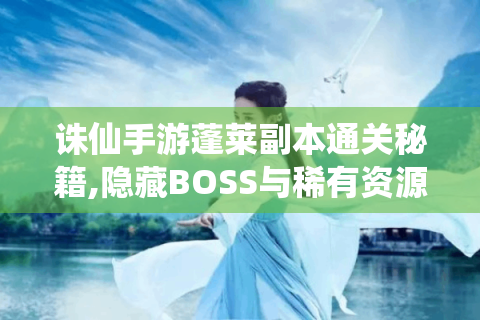 诛仙手游蓬莱副本通关秘籍,隐藏BOSS与稀有资源全攻略