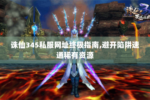 诛仙345私服网址终极指南,避开陷阱速通稀有资源