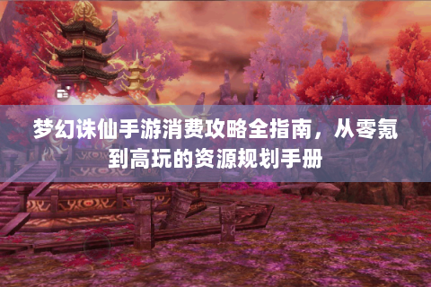 梦幻诛仙手游消费攻略全指南，从零氪到高玩的资源规划手册