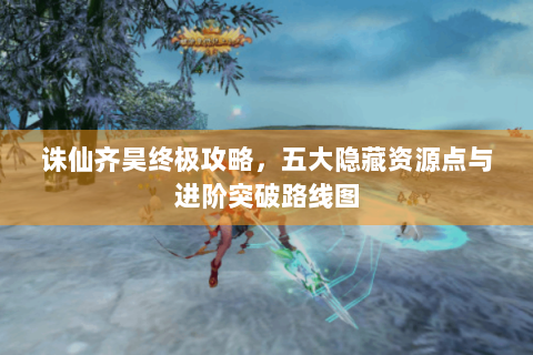 诛仙齐昊终极攻略，五大隐藏资源点与进阶突破路线图