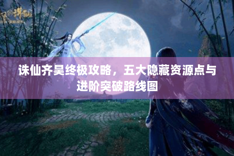 诛仙齐昊终极攻略，五大隐藏资源点与进阶突破路线图