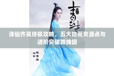 诛仙齐昊终极攻略，五大隐藏资源点与进阶突破路线图