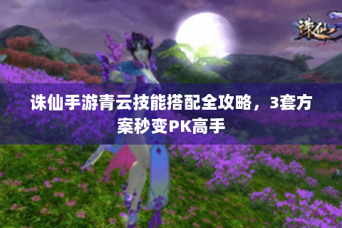 诛仙手游青云技能搭配全攻略，3套方案秒变PK高手
