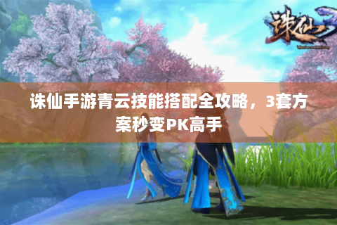 诛仙手游青云技能搭配全攻略，3套方案秒变PK高手