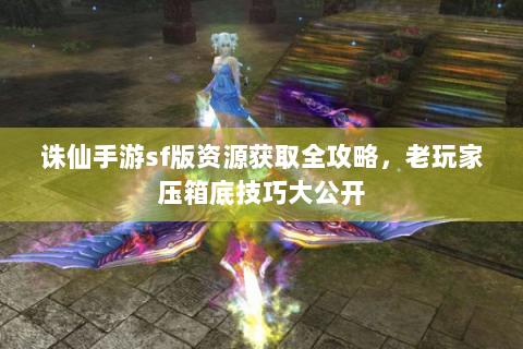诛仙手游sf版资源获取全攻略，老玩家压箱底技巧大公开