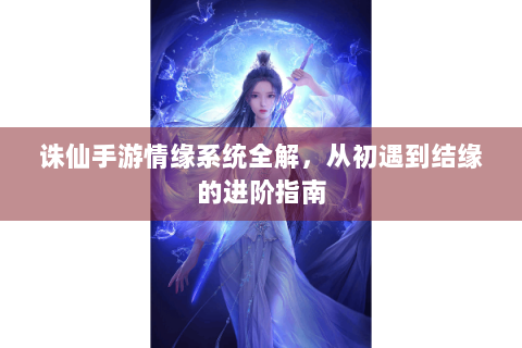 诛仙手游情缘系统全解，从初遇到结缘的进阶指南