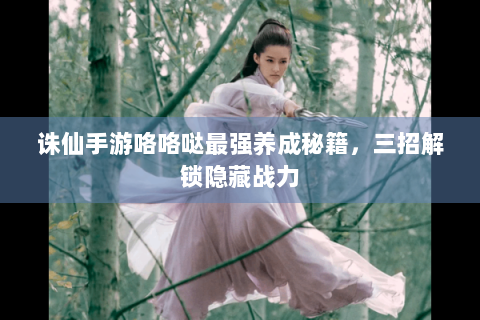 诛仙手游咯咯哒最强养成秘籍，三招解锁隐藏战力