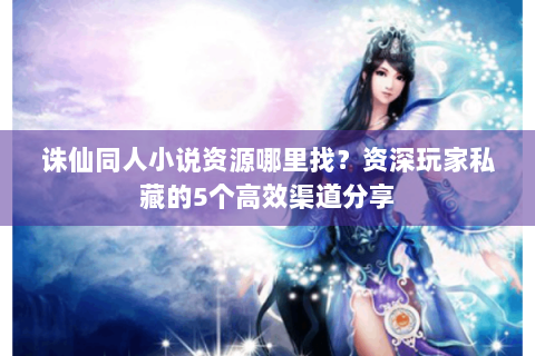 诛仙同人小说资源哪里找？资深玩家私藏的5个高效渠道分享