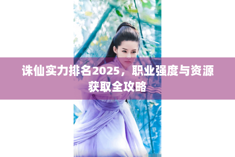 诛仙实力排名2025，职业强度与资源获取全攻略
