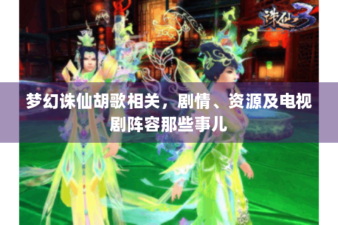 梦幻诛仙胡歌相关，剧情、资源及电视剧阵容那些事儿
