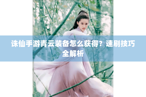 诛仙手游青云装备怎么获得？速刷技巧全解析