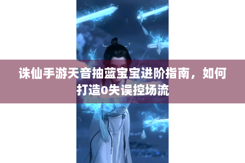 诛仙手游天音抽蓝宝宝进阶指南，如何打造0失误控场流