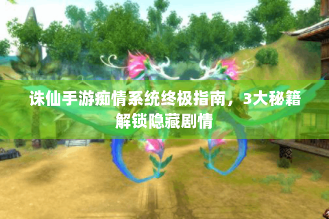 诛仙手游痴情系统终极指南，3大秘籍解锁隐藏剧情