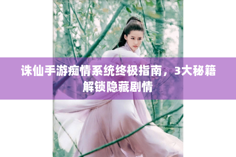 诛仙手游痴情系统终极指南，3大秘籍解锁隐藏剧情