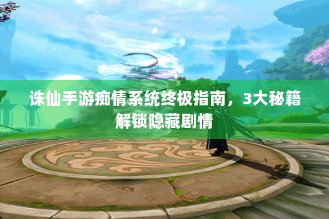 诛仙手游痴情系统终极指南，3大秘籍解锁隐藏剧情