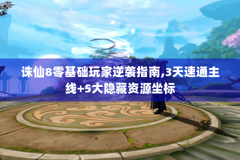 诛仙8零基础玩家逆袭指南,3天速通主线+5大隐藏资源坐标