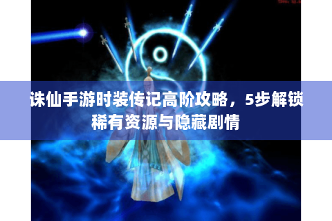 诛仙手游时装传记高阶攻略，5步解锁稀有资源与隐藏剧情