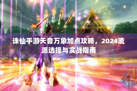 诛仙手游天音万象加点攻略，2024流派选择与实战指南