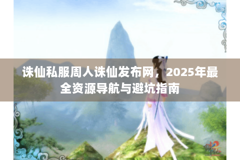 诛仙私服周人诛仙发布网，2025年最全资源导航与避坑指南