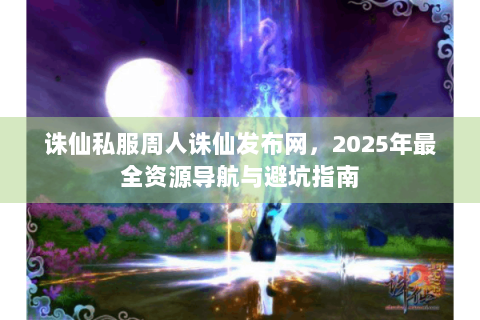 诛仙私服周人诛仙发布网，2025年最全资源导航与避坑指南