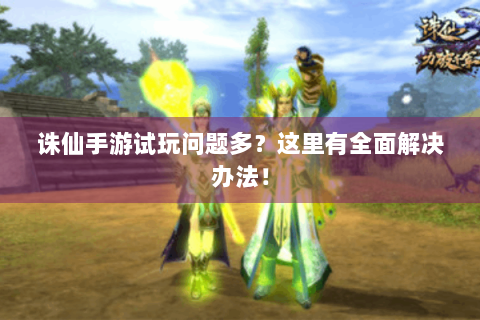 诛仙手游试玩问题多？这里有全面解决办法！