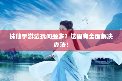 诛仙手游试玩问题多？这里有全面解决办法！