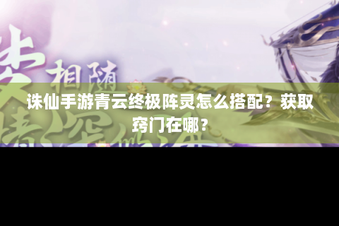 诛仙手游青云终极阵灵怎么搭配？获取窍门在哪？