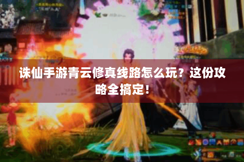 诛仙手游青云修真线路怎么玩？这份攻略全搞定！