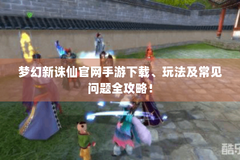 梦幻新诛仙官网手游下载、玩法及常见问题全攻略！
