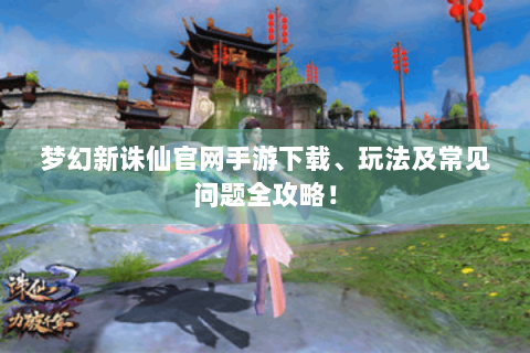 梦幻新诛仙官网手游下载、玩法及常见问题全攻略！