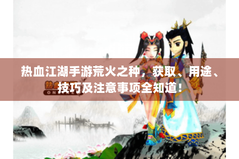 热血江湖手游荒火之种，获取、用途、技巧及注意事项全知道！