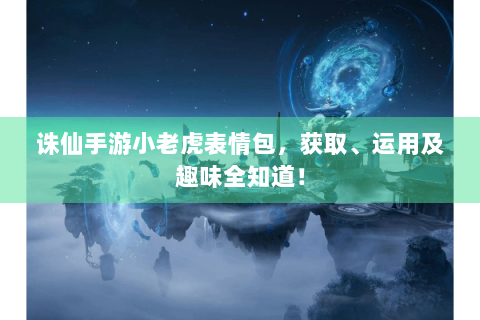 诛仙手游小老虎表情包，获取、运用及趣味全知道！